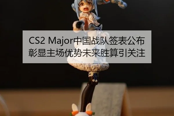 CS2 Major中国战队签表公布彰显主场优势未来胜算引关注